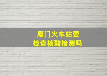 厦门火车站要检查核酸检测吗