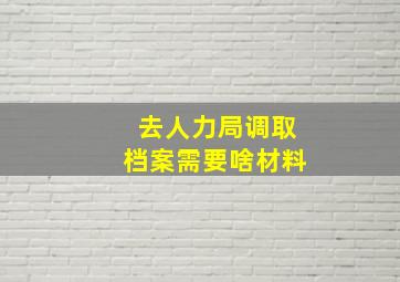 去人力局调取档案需要啥材料