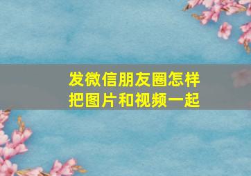 发微信朋友圈怎样把图片和视频一起