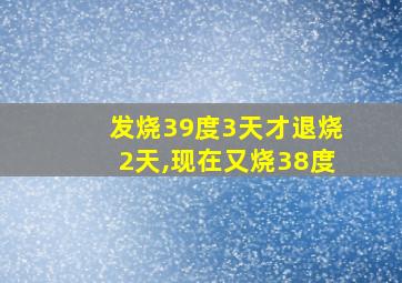 发烧39度3天才退烧2天,现在又烧38度