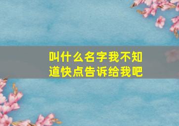 叫什么名字我不知道快点告诉给我吧