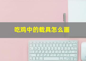 吃鸡中的载具怎么画