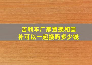 吉利车厂家置换和国补可以一起换吗多少钱