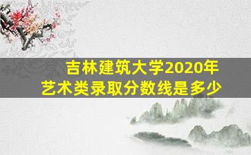 吉林建筑大学2020年艺术类录取分数线是多少