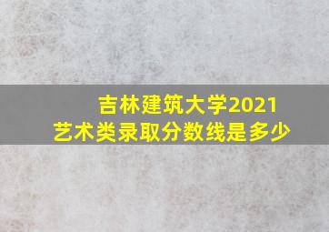 吉林建筑大学2021艺术类录取分数线是多少