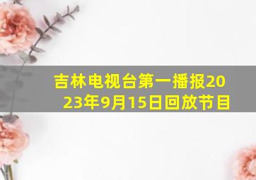 吉林电视台第一播报2023年9月15日回放节目