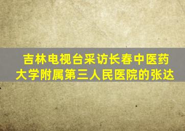 吉林电视台采访长春中医药大学附属第三人民医院的张达