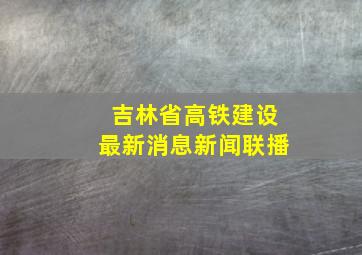 吉林省高铁建设最新消息新闻联播