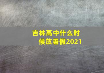 吉林高中什么时候放暑假2021