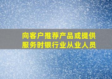 向客户推荐产品或提供服务时银行业从业人员