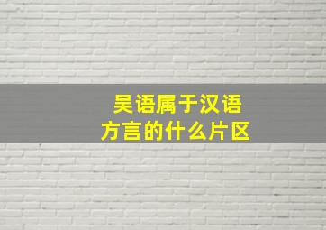 吴语属于汉语方言的什么片区