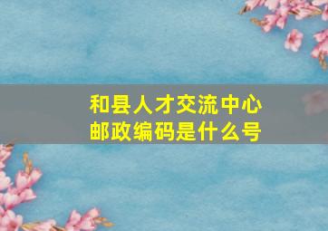 和县人才交流中心邮政编码是什么号