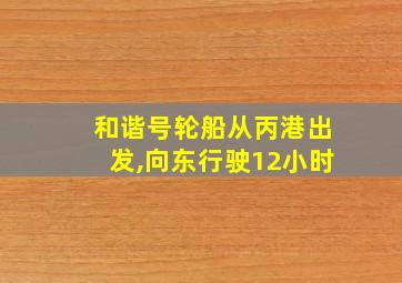 和谐号轮船从丙港出发,向东行驶12小时