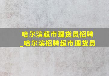 哈尔滨超市理货员招聘_哈尔滨招聘超市理货员