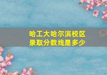 哈工大哈尔滨校区录取分数线是多少