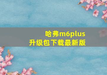 哈弗m6plus升级包下载最新版