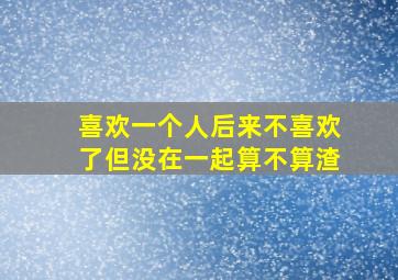 喜欢一个人后来不喜欢了但没在一起算不算渣