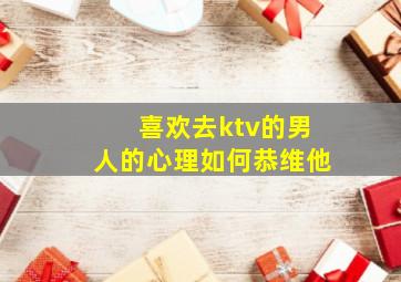 喜欢去ktv的男人的心理如何恭维他