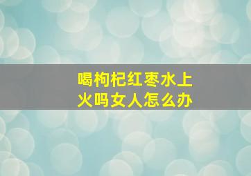 喝枸杞红枣水上火吗女人怎么办