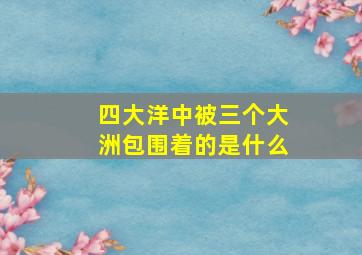 四大洋中被三个大洲包围着的是什么