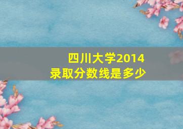 四川大学2014录取分数线是多少