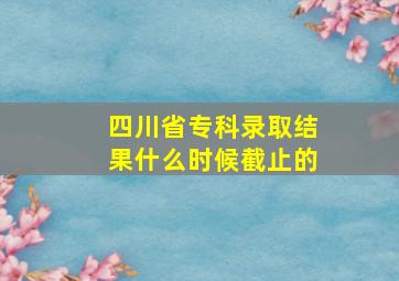 四川省专科录取结果什么时候截止的