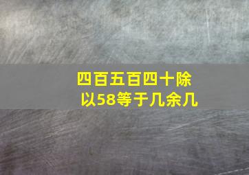 四百五百四十除以58等于几余几