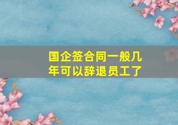 国企签合同一般几年可以辞退员工了