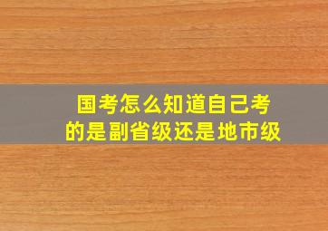 国考怎么知道自己考的是副省级还是地市级