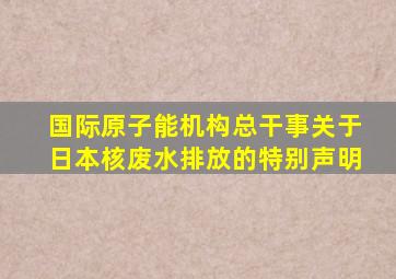 国际原子能机构总干事关于日本核废水排放的特别声明