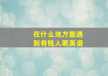 在什么地方能遇到有钱人呢英语