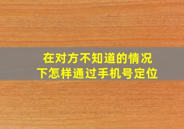 在对方不知道的情况下怎样通过手机号定位