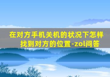 在对方手机关机的状况下怎样找到对方的位置-zol问答