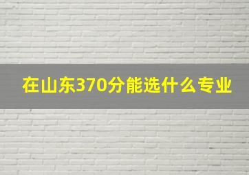 在山东370分能选什么专业