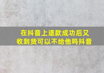 在抖音上退款成功后又收到货可以不给他吗抖音