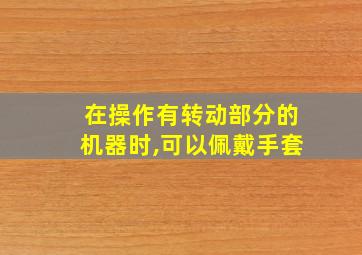 在操作有转动部分的机器时,可以佩戴手套