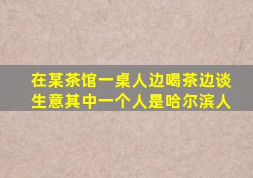 在某茶馆一桌人边喝茶边谈生意其中一个人是哈尔滨人