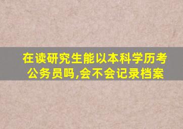 在读研究生能以本科学历考公务员吗,会不会记录档案