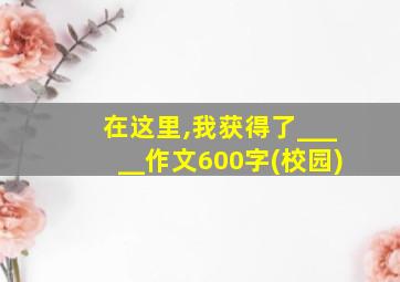 在这里,我获得了_____作文600字(校园)