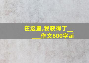 在这里,我获得了_____作文600字ai