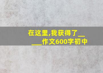 在这里,我获得了_____作文600字初中