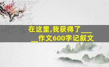 在这里,我获得了_____作文600字记叙文