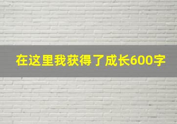 在这里我获得了成长600字