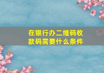 在银行办二维码收款码需要什么条件