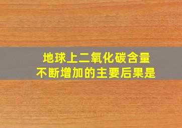 地球上二氧化碳含量不断增加的主要后果是