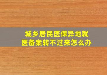 城乡居民医保异地就医备案转不过来怎么办