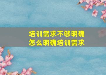 培训需求不够明确怎么明确培训需求