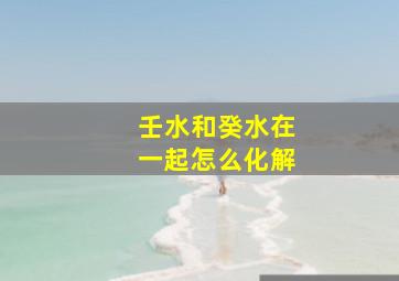 壬水和癸水在一起怎么化解