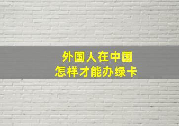 外国人在中国怎样才能办绿卡