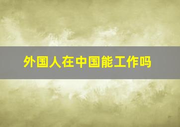 外国人在中国能工作吗